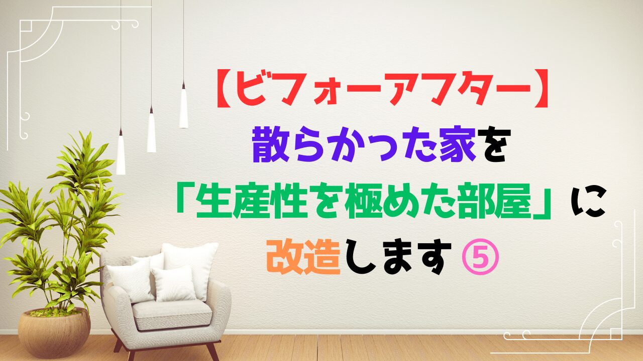 【ビフォーアフター】散らかった家を「生産性を極めた部屋」に改造します ⑤